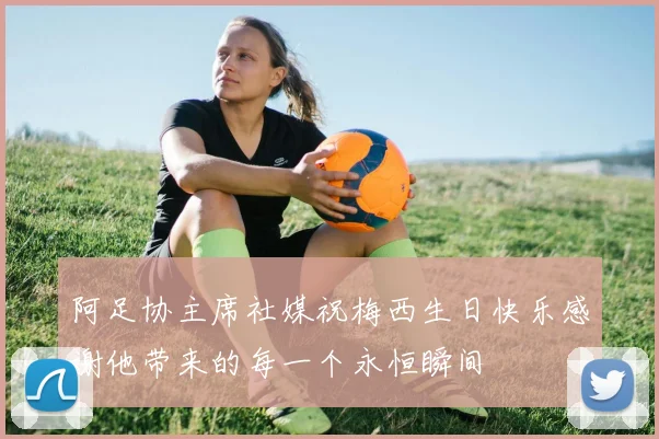 阿足协主席社媒祝梅西生日快乐感谢他带来的每一个永恒瞬间