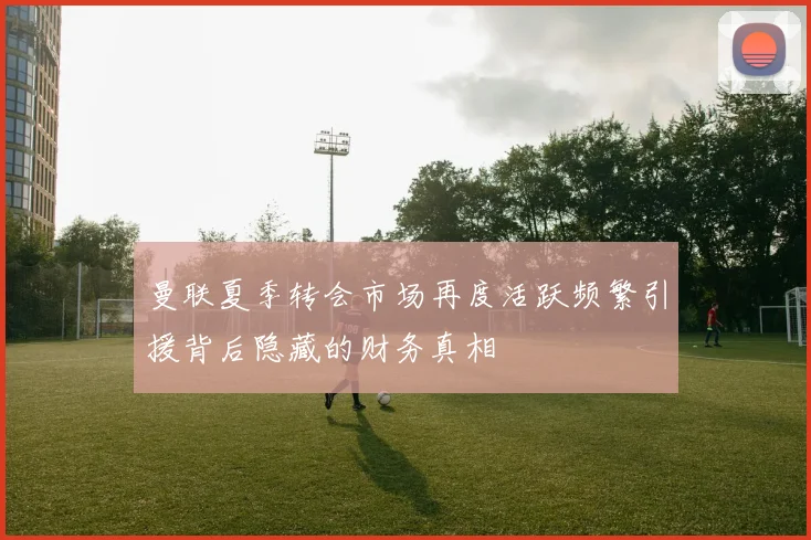 曼联夏季转会市场再度活跃频繁引援背后隐藏的财务真相