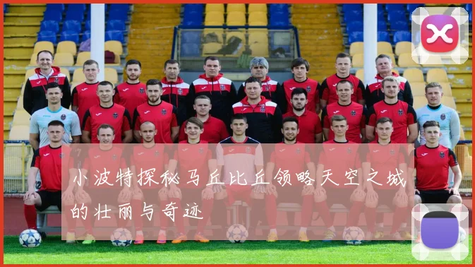 小波特探秘马丘比丘领略天空之城的壮丽与奇迹
