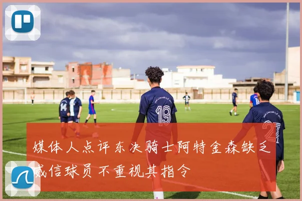 媒体人点评东决骑士阿特金森缺乏威信球员不重视其指令