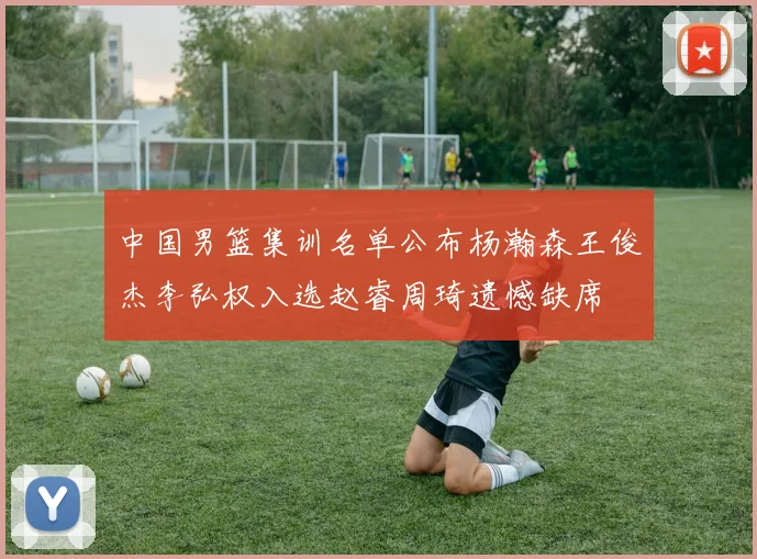 中国男篮集训名单公布杨瀚森王俊杰李弘权入选赵睿周琦遗憾缺席