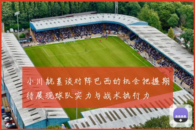 小川航基谈对阵巴西的机会把握期待展现球队实力与战术执行力