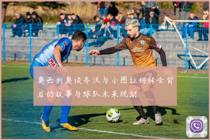 奥西利奥谈齐沃与小图拉姆转会背后的故事与球队未来规划
