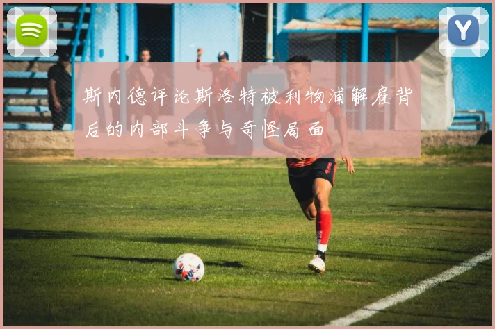 斯内德评论斯洛特被利物浦解雇背后的内部斗争与奇怪局面