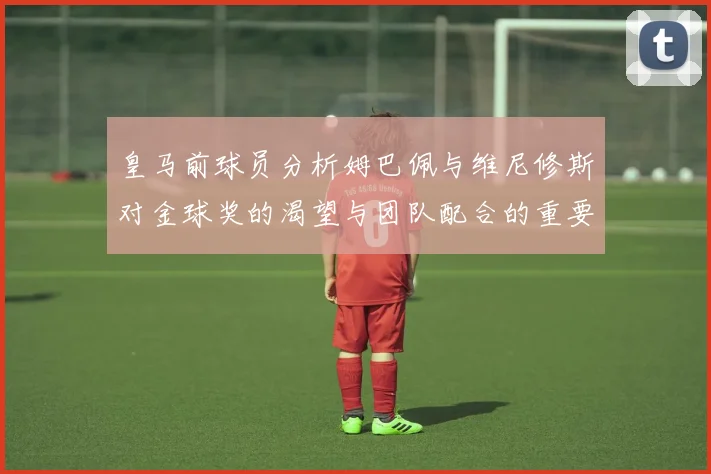 皇马前球员分析姆巴佩与维尼修斯对金球奖的渴望与团队配合的重要性