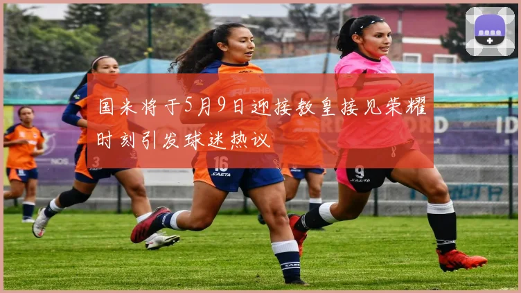 国米将于5月9日迎接教皇接见荣耀时刻引发球迷热议
