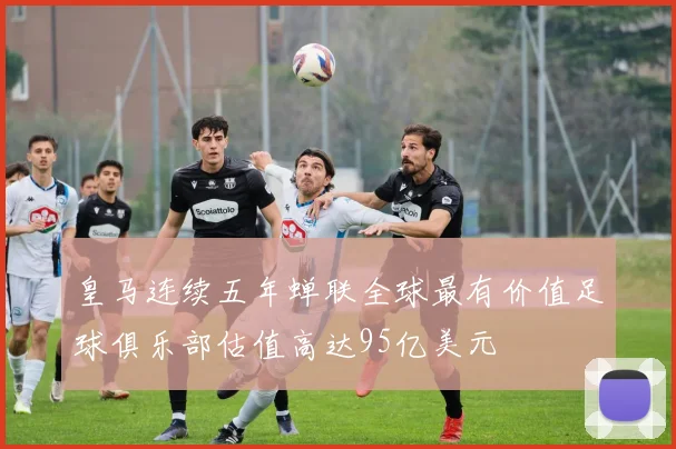 皇马连续五年蝉联全球最有价值足球俱乐部估值高达95亿美元