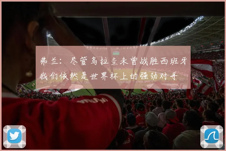 弗兰：尽管乌拉圭未曾战胜西班牙我们依然是世界杯上的强劲对手