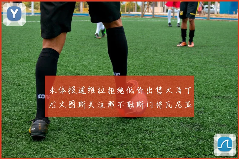 米体报道维拉拒绝低价出售大马丁尤文图斯关注那不勒斯门将瓦尼亚