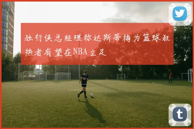 独行侠总经理称达斯蒂梅为篮球狂热者有望在NBA立足