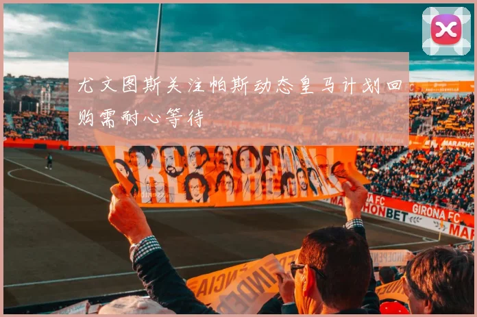 尤文图斯关注帕斯动态皇马计划回购需耐心等待