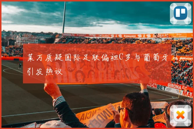 莱万质疑国际足联偏袒C罗与葡萄牙引发热议