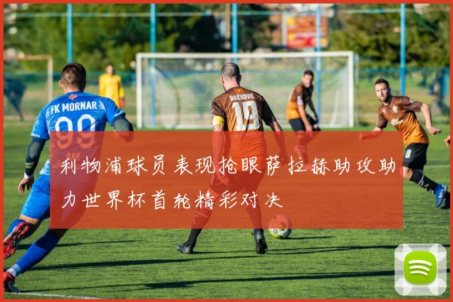 利物浦球员表现抢眼萨拉赫助攻助力世界杯首轮精彩对决